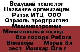 Ведущий технолог › Название организации ­ Ритэк-ИТЦ, ООО › Отрасль предприятия ­ Машиностроение › Минимальный оклад ­ 49 000 - Все города Работа » Вакансии   . Марий Эл респ.,Йошкар-Ола г.